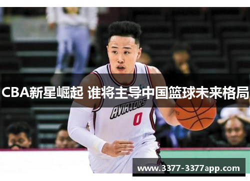 CBA新星崛起 谁将主导中国篮球未来格局