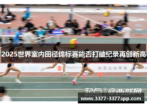 2025世界室内田径锦标赛能否打破纪录再创新高 2025世界室内田径锦标赛能否打破纪录再创新高