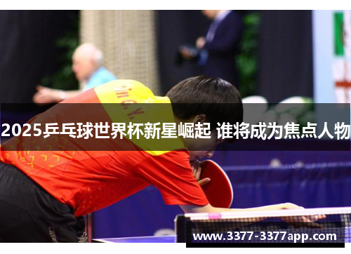 2025乒乓球世界杯新星崛起 谁将成为焦点人物 2025乒乓球世界杯新星崛起 谁将成为焦点人物