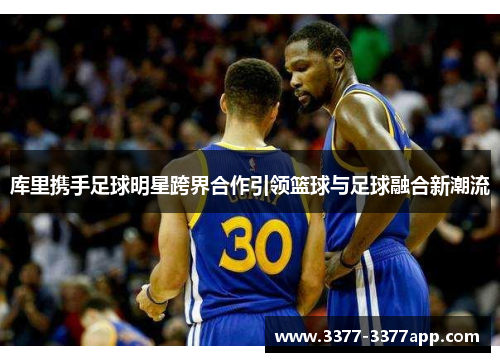 库里携手足球明星跨界合作引领篮球与足球融合新潮流 库里携手足球明星跨界合作引领篮球与足球融合新潮流