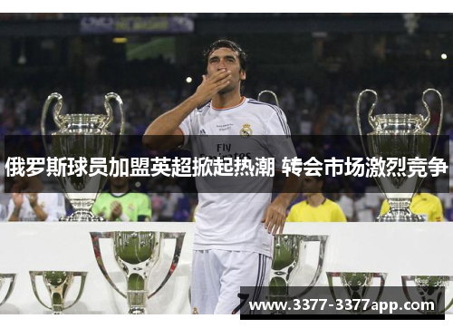 俄罗斯球员加盟英超掀起热潮 转会市场激烈竞争 俄罗斯球员加盟英超掀起热潮 转会市场激烈竞争